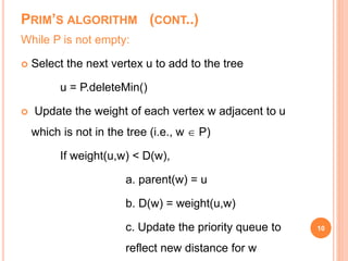 PRIM’S ALGORITHM (CONT..)
While P is not empty:
 Select the next vertex u to add to the tree
u = P.deleteMin()
 Update the weight of each vertex w adjacent to u
which is not in the tree (i.e., w  P)
If weight(u,w) < D(w),
a. parent(w) = u
b. D(w) = weight(u,w)
c. Update the priority queue to
reflect new distance for w
10
 
