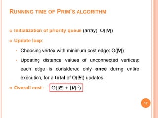 RUNNING TIME OF PRIM’S ALGORITHM
 Initialization of priority queue (array): O(|V|)
 Update loop:
• Choosing vertex with minimum cost edge: O(|V|)
• Updating distance values of unconnected vertices:
each edge is considered only once during entire
execution, for a total of O(|E|) updates
 Overall cost :
17
O(|E| + |V| 2)
 