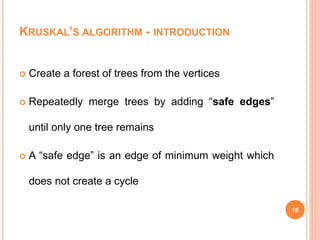KRUSKAL’S ALGORITHM - INTRODUCTION
 Create a forest of trees from the vertices
 Repeatedly merge trees by adding “safe edges”
until only one tree remains
 A “safe edge” is an edge of minimum weight which
does not create a cycle
18
 