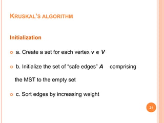 21
Initialization
 a. Create a set for each vertex v  V
 b. Initialize the set of “safe edges” A comprising
the MST to the empty set
 c. Sort edges by increasing weight
KRUSKAL’S ALGORITHM
 