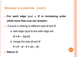 23
 For each edge (u,v)  E in increasing order
while more than one set remains:
 If u and v, belong to different sets U and V
a. add edge (u,v) to the safe edge set
A = A  {(u,v)}
b. merge the sets U and V
F = F - U - V + (U  V)
 Return A
KRUSKAL’S ALGORITHM (CONT.)
 