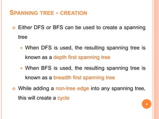 SPANNING TREE - CREATION
 Either DFS or BFS can be used to create a spanning
tree
 When DFS is used, the resulting spanning tree is
known as a depth first spanning tree
 When BFS is used, the resulting spanning tree is
known as a breadth first spanning tree
 While adding a non-tree edge into any spanning tree,
this will create a cycle
4
 