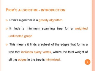 PRIM’S ALGORITHM - INTRODUCTION
 Prim's algorithm is a greedy algorithm.
 It finds a minimum spanning tree for a weighted
undirected graph.
 This means it finds a subset of the edges that forms a
tree that includes every vertex, where the total weight of
all the edges in the tree is minimized.
6
 