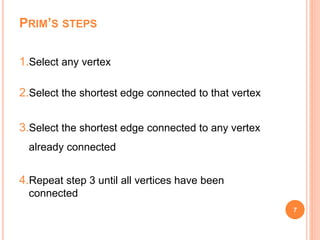 PRIM’S STEPS
1.Select any vertex
2.Select the shortest edge connected to that vertex
3.Select the shortest edge connected to any vertex
already connected
4.Repeat step 3 until all vertices have been
connected
7
 