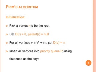 PRIM’S ALGORITHM
8
Initialization:
 Pick a vertex r to be the root
 Set D(r) = 0, parent(r) = null
 For all vertices v  V, v  r, set D(v) = 
 Insert all vertices into priority queue P, using
distances as the keys
 