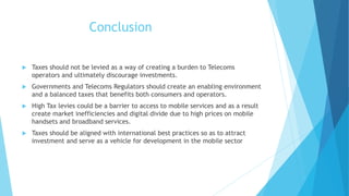 Conclusion
 Taxes should not be levied as a way of creating a burden to Telecoms
operators and ultimately discourage investments.
 Governments and Telecoms Regulators should create an enabling environment
and a balanced taxes that benefits both consumers and operators.
 High Tax levies could be a barrier to access to mobile services and as a result
create market inefficiencies and digital divide due to high prices on mobile
handsets and broadband services.
 Taxes should be aligned with international best practices so as to attract
investment and serve as a vehicle for development in the mobile sector
 
