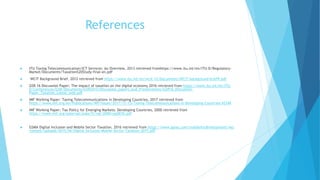 References
 ITU Taxing Telecommunication/ICT Services: An Overview, 2013 retrieved fromhttps://www.itu.int/en/ITU-D/Regulatory-
Market/Documents/Taxation%20Study-final-en.pdf
 WCIT Background Brief, 2012 retrieved from https://www.itu.int/en/wcit-12/Documents/WCIT-background-brief9.pdf
 GSR 16 Discussion Paper: The impact of taxation on the digital economy 2016 retrieved from https://www.itu.int/en/ITU-
D/Conferences/GSR/Documents/GSR2015/Discussion_papers_and_Presentations/GSR16_Discussion-
Paper_Taxation_Latest_web.pdf
 IMF Working Paper: Taxing Telecommunications in Developing Countries, 2017 retrieved from
https://www.imf.org/en/Publications/WP/Issues/2017/11/15/Taxing-Telecommunications-in-Developing-Countries-45349
 IMF Working Paper: Tax Policy for Emerging Markets: Developing Countries, 2000 retrieved from
https://www.imf.org/external/pubs/ft/wp/2000/wp0035.pdf
 GSMA Digital Inclusion and Mobile Sector Taxation, 2016 retrieved from https://www.gsma.com/mobilefordevelopment/wp-
content/uploads/2015/06/Digital-Inclusion-Mobile-Sector-Taxation-2015.pdf
 
