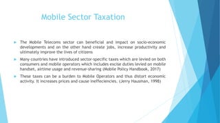 Mobile Sector Taxation
 The Mobile Telecoms sector can beneficial and impact on socio-economic
developments and on the other hand create jobs, increase productivity and
ultimately improve the lives of citizens
 Many countries have introduced sector-specific taxes which are levied on both
consumers and mobile operators which includes excise duties levied on mobile
handset, airtime usage and revenue-sharing (Mobile Policy Handbook, 2017)
 These taxes can be a burden to Mobile Operators and thus distort economic
activity. It increases prices and cause ineffeciencies. (Jerry Hausman, 1998)
 