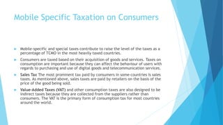 Mobile Specific Taxation on Consumers
 Mobile-specific and special taxes contribute to raise the level of the taxes as a
percentage of TCMO in the most heavily taxed countries.
 Consumers are taxed based on their acquisition of goods and services. Taxes on
consumption are important because they can affect the behaviour of users with
regards to purchasing and use of digital goods and telecommunication services.
 Sales Tax The most prominent tax paid by consumers in some countries is sales
taxes. As mentioned above, sales taxes are paid by retailers on the basis of the
price of the good being sold.
 Value-Added Taxes (VAT) and other consumption taxes are also designed to be
indirect taxes because they are collected from the suppliers rather than
consumers. The VAT is the primary form of consumption tax for most countries
around the world.
 