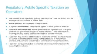 Regulatory Mobile Specific Taxation on
Operators
 Telecommunications operators typically pay corporate taxes on profits, but are
also expected to contribute at several levels.
 Mobile operators are subject to a range of taxes:
 •Corporate income taxes: these may be applied to either profits or revenues.
 •Spectrum and license fees: Mobile operators face a significant cost to acquire
spectrum and gain licenses to operate mobile networks. These fees are often
recurring annually, placing a consistent burden on operator revenues.
 •Operators may also face additional taxes on specific services: examples include
the Surtax on International Incoming Traffic (SIIT)levied in many African
countries, and additional taxes levied on termination or interconnection fees.
 •Operators pay customs duties on imported network equipment necessary for
expanding their network.
 