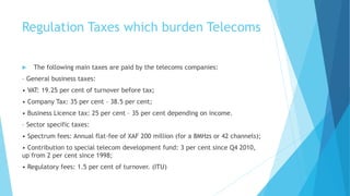 Regulation Taxes which burden Telecoms
 The following main taxes are paid by the telecoms companies:
– General business taxes:
• VAT: 19.25 per cent of turnover before tax;
• Company Tax: 35 per cent – 38.5 per cent;
• Business Licence tax: 25 per cent – 35 per cent depending on income.
– Sector specific taxes:
• Spectrum fees: Annual flat-fee of XAF 200 million (for a 8MHzs or 42 channels);
• Contribution to special telecom development fund: 3 per cent since Q4 2010,
up from 2 per cent since 1998;
• Regulatory fees: 1.5 per cent of turnover. (ITU)
 
