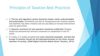 Principles of Taxation Best Practices
 3. The tax and regulatory system should be simple, easily understandable
and enforceable: Uncertainty and lack of transparency over taxation systems
and liabilities may deter investors and are also likely to increase enforcement
costs for government.
 4. Dynamic incentives for the operators should be unaffected: Taxation
should not disincentivize efficient investment or competition in the ICT
sector.
 5. Finally, it is widely accepted that taxes should be equitable, and that the
burden of taxation should not fall disproportionately on the lower income
members of society. (GSMA Digital Inclusion Mobile Sector Taxation, 2015)
 