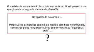 O modelo de concentração fundiária existente no Brasil passou a ser
questionada na segunda metade do século XX.
Desigualdade no campo....
Perpetuação da herança colonial do modelo com base no latifúndio,
controlado pelos ricos proprietários que formavam as “oligarquias
rurais”.....
?
 