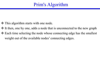 Prim's Algorithm
 This algorithm starts with one node.
 It then, one by one, adds a node that is unconnected to the new graph
 Each time selecting the node whose connecting edge has the smallest
weight out of the available nodes’ connecting edges.
 
