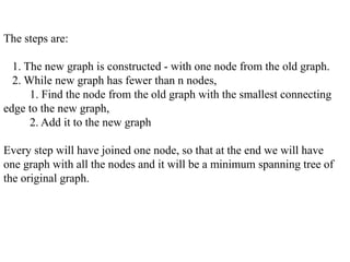 The steps are:
1. The new graph is constructed - with one node from the old graph.
2. While new graph has fewer than n nodes,
1. Find the node from the old graph with the smallest connecting
edge to the new graph,
2. Add it to the new graph
Every step will have joined one node, so that at the end we will have
one graph with all the nodes and it will be a minimum spanning tree of
the original graph.
 
