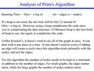 Analysis of Prim's Algorithm
Running Time = O(m + n log n) (m = edges, n = nodes)
If a heap is not used, the run time will be O(n^2) instead of
O(m + n log n). However, using a heap complicates the code since
you’re complicating the data structure. A Fibonacci heap is the best kind
of heap to use, but again, it complicates the code.
Unlike Kruskal’s, it doesn’t need to see all of the graph at once. It can
deal with it one piece at a time. It also doesn’t need to worry if adding
an edge will create a cycle since this algorithm deals primarily with the
nodes, and not the edges.
For this algorithm the number of nodes needs to be kept to a minimum
in addition to the number of edges. For small graphs, the edges matter
more, while for large graphs the number of nodes matters more.
 