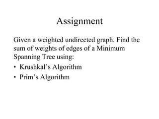 Assignment
Given a weighted undirected graph. Find the
sum of weights of edges of a Minimum
Spanning Tree using:
• Krushkal’s Algorithm
• Prim’s Algorithm
 