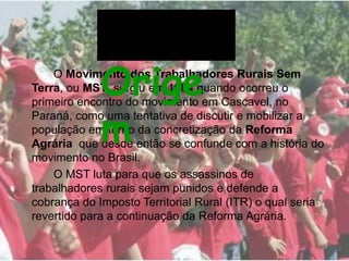 O Movimento dos Trabalhadores Rurais Sem
Terra, ou MST, surgiu em 1984 quando ocorreu o
primeiro encontro do movimento em Cascavel, no
Paraná, como uma tentativa de discutir e mobilizar a
população em torno da concretização da Reforma
Agrária que desde então se confunde com a história do
movimento no Brasil.
O MST luta para que os assassinos de
trabalhadores rurais sejam punidos e defende a
cobrança do Imposto Territorial Rural (ITR) o qual seria
revertido para a continuação da Reforma Agrária.
Orige
m
 