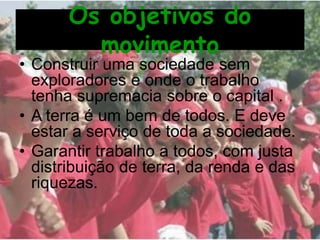 Os objetivos do
movimento
• Construir uma sociedade sem
exploradores e onde o trabalho
tenha supremacia sobre o capital .
• A terra é um bem de todos. E deve
estar a serviço de toda a sociedade.
• Garantir trabalho a todos, com justa
distribuição de terra, da renda e das
riquezas.
 