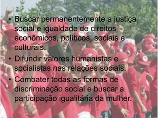 • Buscar permanentemente a justiça
social e igualdade de direitos
econômicos, políticos, sociais e
culturais.
• Difundir valores humanistas e
socialistas nas relações sociais.
• Combater todas as formas de
discriminação social e buscar a
participação igualitária da mulher.
 