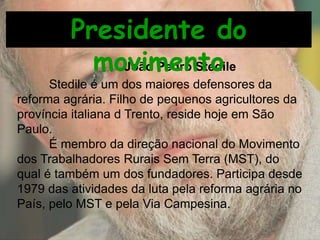 Stedile é um dos maiores defensores da
reforma agrária. Filho de pequenos agricultores da
província italiana d Trento, reside hoje em São
Paulo.
É membro da direção nacional do Movimento
dos Trabalhadores Rurais Sem Terra (MST), do
qual é também um dos fundadores. Participa desde
1979 das atividades da luta pela reforma agrária no
País, pelo MST e pela Via Campesina.
João Pedro Stedile
Presidente do
movimento
 