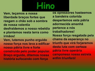 Vem, teçamos a nossa
liberdade braços fortes que
rasgam o chão sob a sombra
de nossa valentia
desfraldemos a nossa rebeldia
e plantemos nesta terra como
irmãos!
Vem, lutemos punho erguido
nossa força nos leva a edificar
nossa pátria livre e forte
construída pelo poder popular.
Braço erguido, ditemos nossa
história sufocando com força
os opressores hasteemos
a bandeira colorida
despertemos esta pátria
adormecida amanhã
pertence a nós
trabalhadores!
Nossa força resgatada pela
chama da esperança no
triunfo que virá forjaremos
desta luta com certeza
pátria livre operária
camponesa nossa estrela
enfim triunfará!
Hino
 
