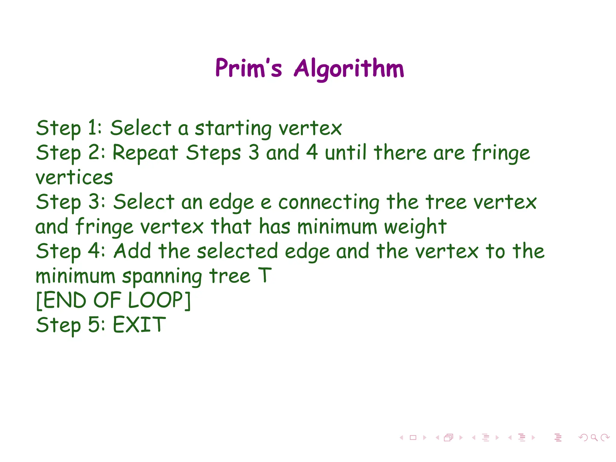Prim’s Algorithm
Step 1: Select a starting vertex
Step 2: Repeat Steps 3 and 4 until there are fringe
vertices
Step 3: Select an edge e connecting the tree vertex
and fringe vertex that has minimum weight
Step 4: Add the selected edge and the vertex to the
minimum spanning tree T
[END OF LOOP]
Step 5: EXIT
 