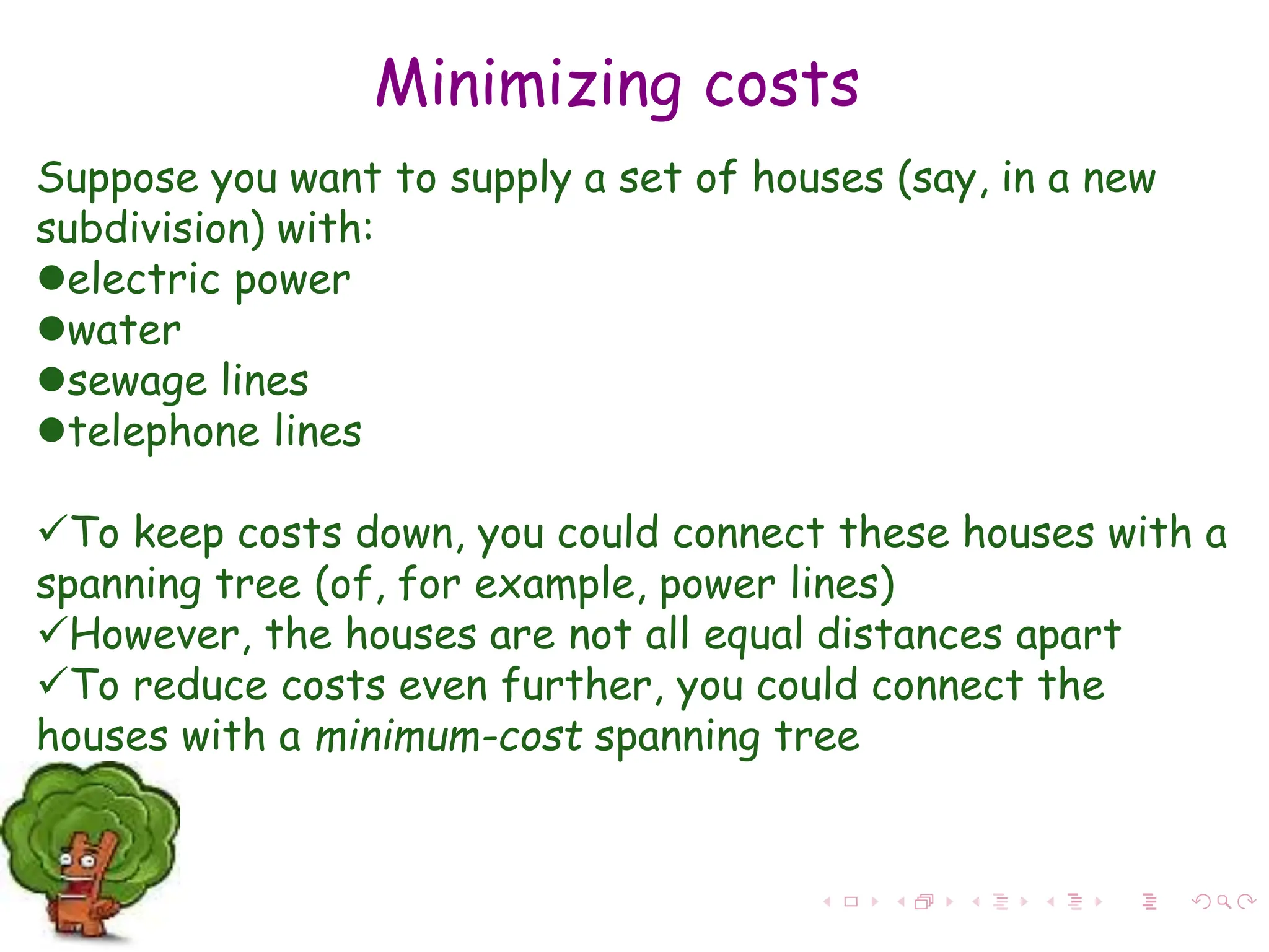 Minimizing costs
Suppose you want to supply a set of houses (say, in a new
subdivision) with:
electric power
water
sewage lines
telephone lines
To keep costs down, you could connect these houses with a
spanning tree (of, for example, power lines)
However, the houses are not all equal distances apart
To reduce costs even further, you could connect the
houses with a minimum-cost spanning tree
 