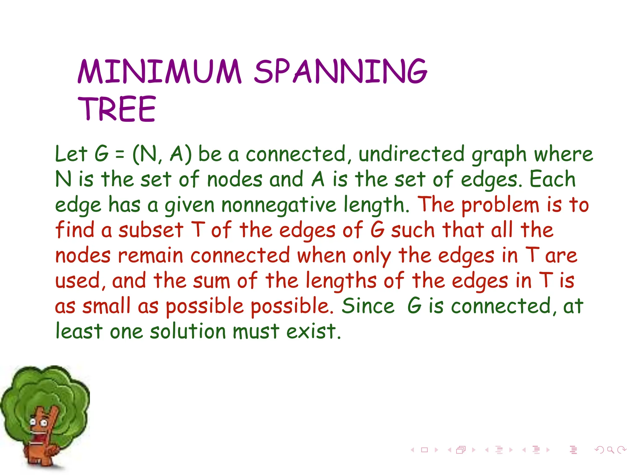 MINIMUM SPANNING
TREE
Let G = (N, A) be a connected, undirected graph where
N is the set of nodes and A is the set of edges. Each
edge has a given nonnegative length. The problem is to
find a subset T of the edges of G such that all the
nodes remain connected when only the edges in T are
used, and the sum of the lengths of the edges in T is
as small as possible possible. Since G is connected, at
least one solution must exist.
 