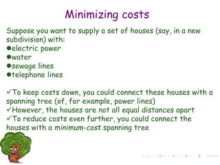 Minimizing costs
Suppose you want to supply a set of houses (say, in a new
subdivision) with:
electric power
water
sewage lines
telephone lines
To keep costs down, you could connect these houses with a
spanning tree (of, for example, power lines)
However, the houses are not all equal distances apart
To reduce costs even further, you could connect the
houses with a minimum-cost spanning tree
 