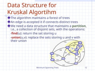 Minimum Spanning Trees 12
Data Structure for
Kruskal Algortihm
The algorithm maintains a forest of trees
An edge is accepted it if connects distinct trees
We need a data structure that maintains a partition,
i.e., a collection of disjoint sets, with the operations:
-find(u): return the set storing u
-union(u,v): replace the sets storing u and v with
their union
 
