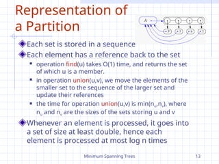 Minimum Spanning Trees 13
Representation of
a Partition
Each set is stored in a sequence
Each element has a reference back to the set
 operation find(u) takes O(1) time, and returns the set
of which u is a member.
 in operation union(u,v), we move the elements of the
smaller set to the sequence of the larger set and
update their references
 the time for operation union(u,v) is min(nu,nv), where
nu and nv are the sizes of the sets storing u and v
Whenever an element is processed, it goes into
a set of size at least double, hence each
element is processed at most log n times
 
