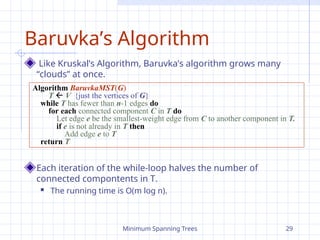 Minimum Spanning Trees 29
Baruvka’s Algorithm
Like Kruskal’s Algorithm, Baruvka’s algorithm grows many
“clouds” at once.
Each iteration of the while-loop halves the number of
connected compontents in T.
 The running time is O(m log n).
Algorithm BaruvkaMST(G)
T  V {just the vertices of G}
while T has fewer than n-1 edges do
for each connected component C in T do
Let edge e be the smallest-weight edge from C to another component in T.
if e is not already in T then
Add edge e to T
return T
 