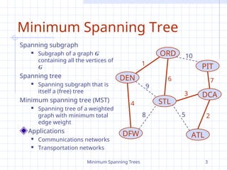 Minimum Spanning Trees 3
Minimum Spanning Tree
Spanning subgraph
 Subgraph of a graph G
containing all the vertices of
G
Spanning tree
 Spanning subgraph that is
itself a (free) tree
Minimum spanning tree (MST)
 Spanning tree of a weighted
graph with minimum total
edge weight
Applications
 Communications networks
 Transportation networks
ORD
PIT
ATL
STL
DEN
DFW
DCA
10
1
9
8
6
3
2
5
7
4
 