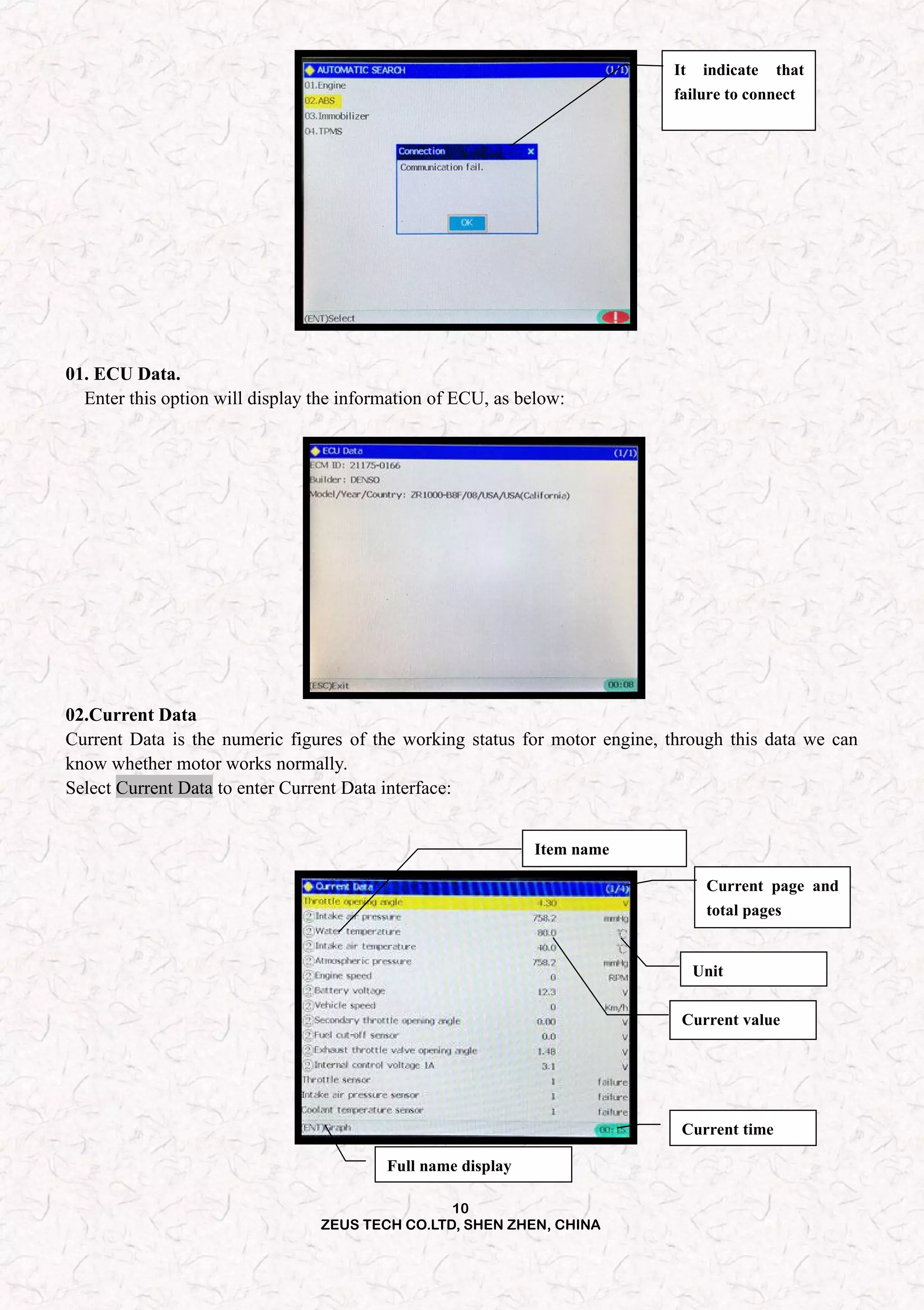 10
ZEUS TECH CO.LTD, SHEN ZHEN, CHINA
It indicate that
failure to connect
01. ECU Data.
Enter this option will display the information of ECU, as below:
02.Current Data
Current Data is the numeric figures of the working status for motor engine, through this data we can
know whether motor works normally.
Select Current Data to enter Current Data interface:
Full name display
Current time
Current value
Item name
Current page and
total pages
Unit
 