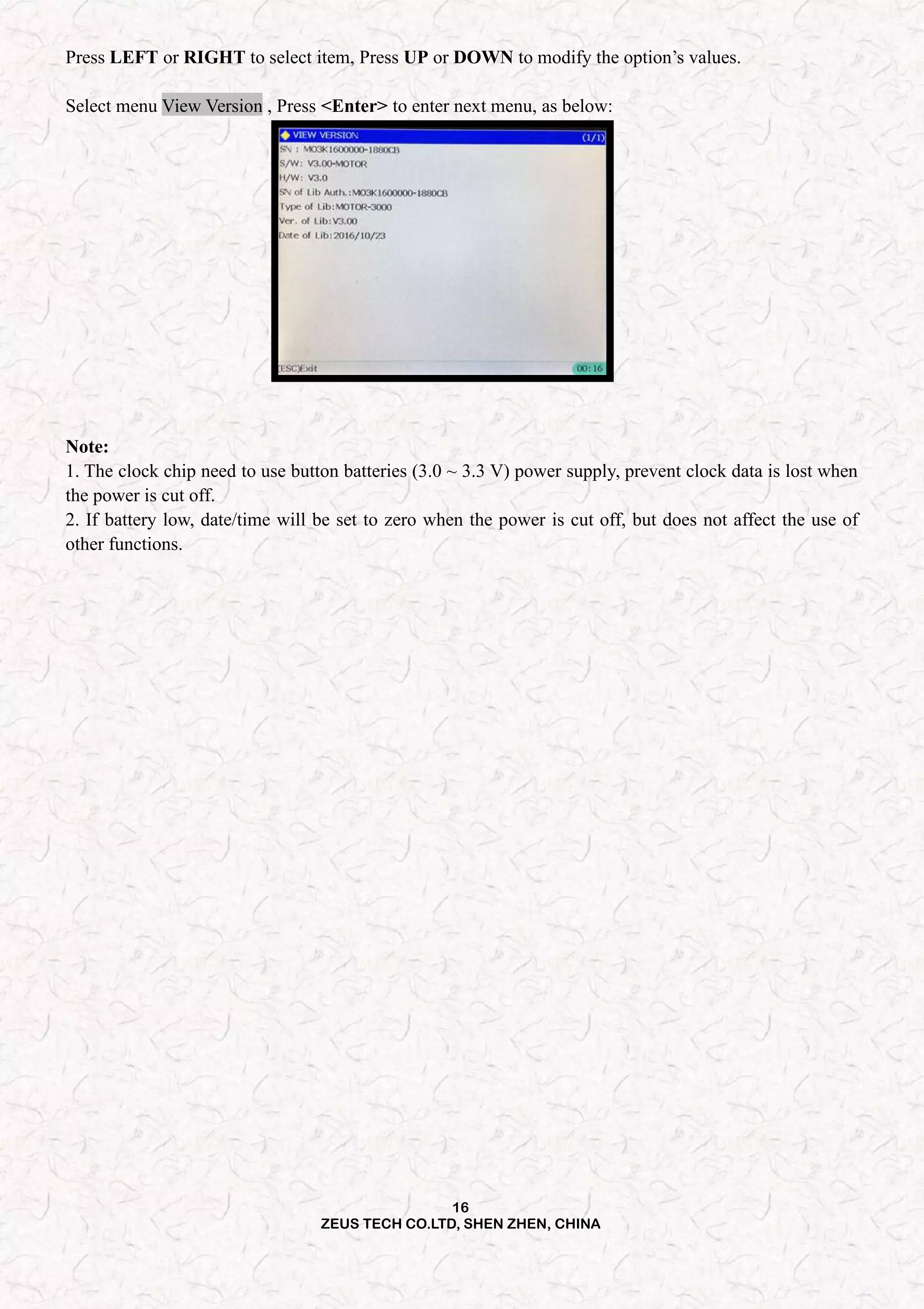 16
ZEUS TECH CO.LTD, SHEN ZHEN, CHINA
Press LEFT or RIGHT to select item, Press UP or DOWN to modify the option’s values.
Select menu View Version , Press <Enter> to enter next menu, as below:
Note:
1. The clock chip need to use button batteries (3.0 ~ 3.3 V) power supply, prevent clock data is lost when
the power is cut off.
2. If battery low, date/time will be set to zero when the power is cut off, but does not affect the use of
other functions.
 
