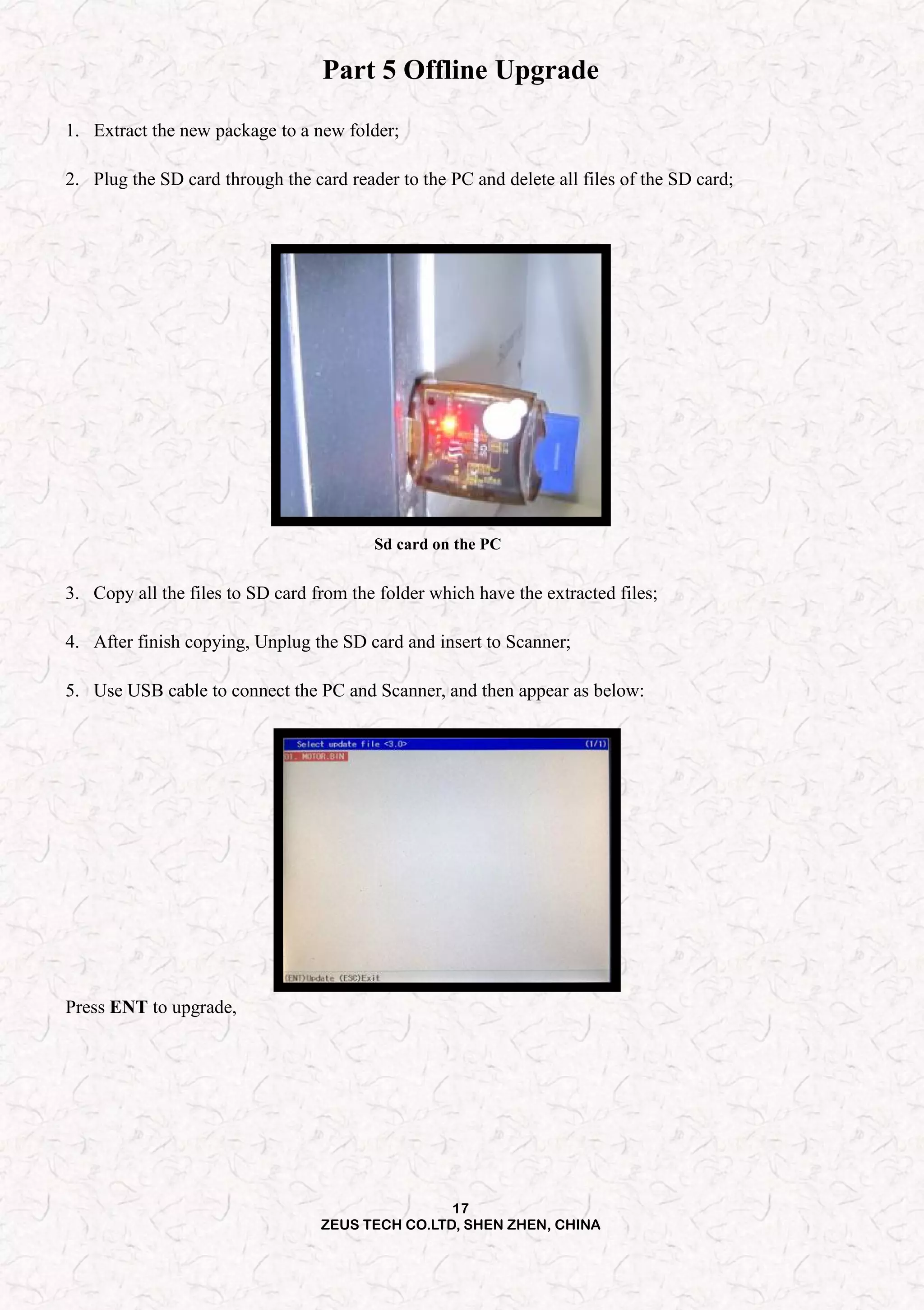 17
ZEUS TECH CO.LTD, SHEN ZHEN, CHINA
Part 5 Offline Upgrade
1. Extract the new package to a new folder;
2. Plug the SD card through the card reader to the PC and delete all files of the SD card;
Sd card on the PC
3. Copy all the files to SD card from the folder which have the extracted files;
4. After finish copying, Unplug the SD card and insert to Scanner;
5. Use USB cable to connect the PC and Scanner, and then appear as below:
Press ENT to upgrade,
 