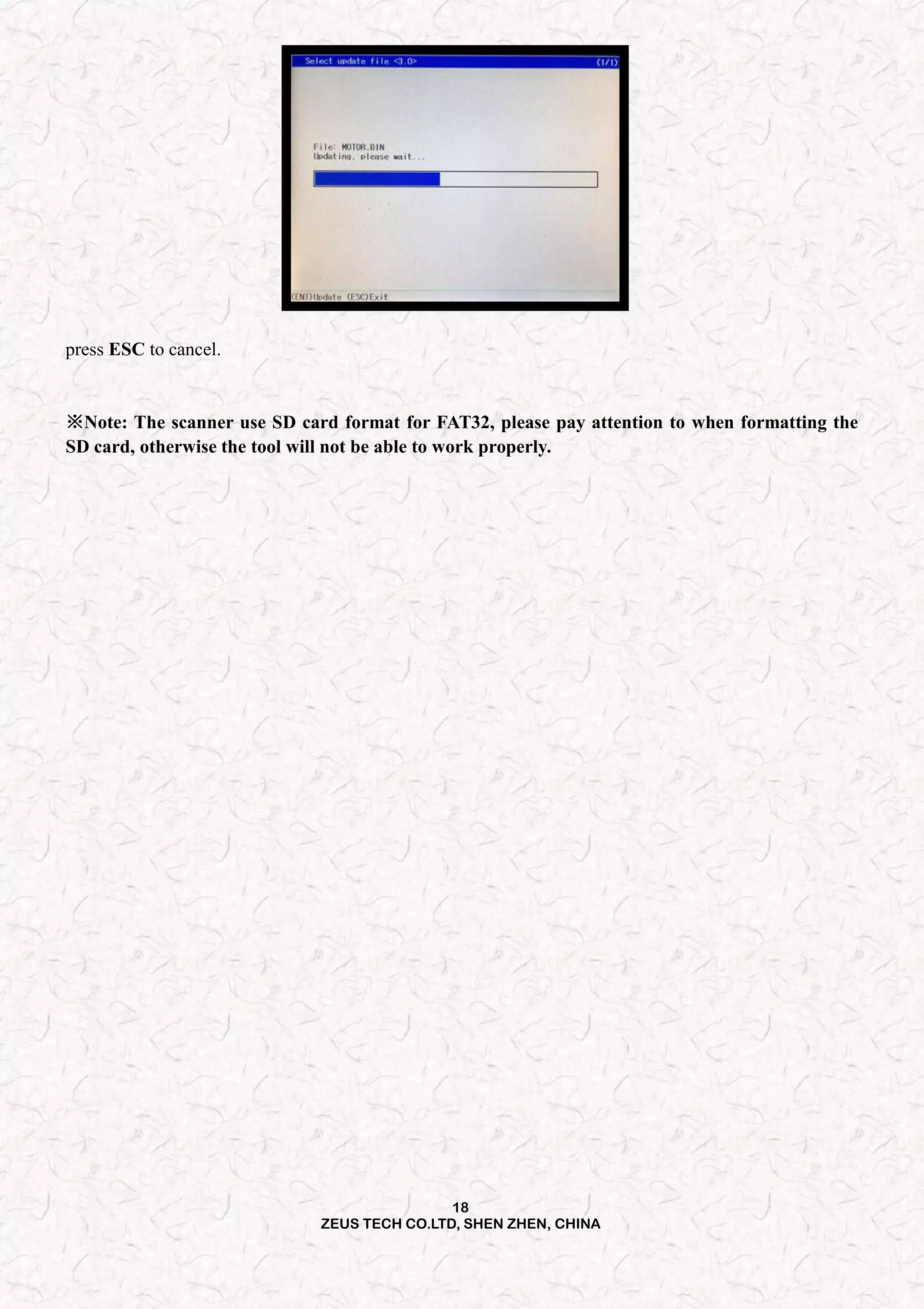 18
ZEUS TECH CO.LTD, SHEN ZHEN, CHINA
press ESC to cancel.
※Note: The scanner use SD card format for FAT32, please pay attention to when formatting the
SD card, otherwise the tool will not be able to work properly.
 