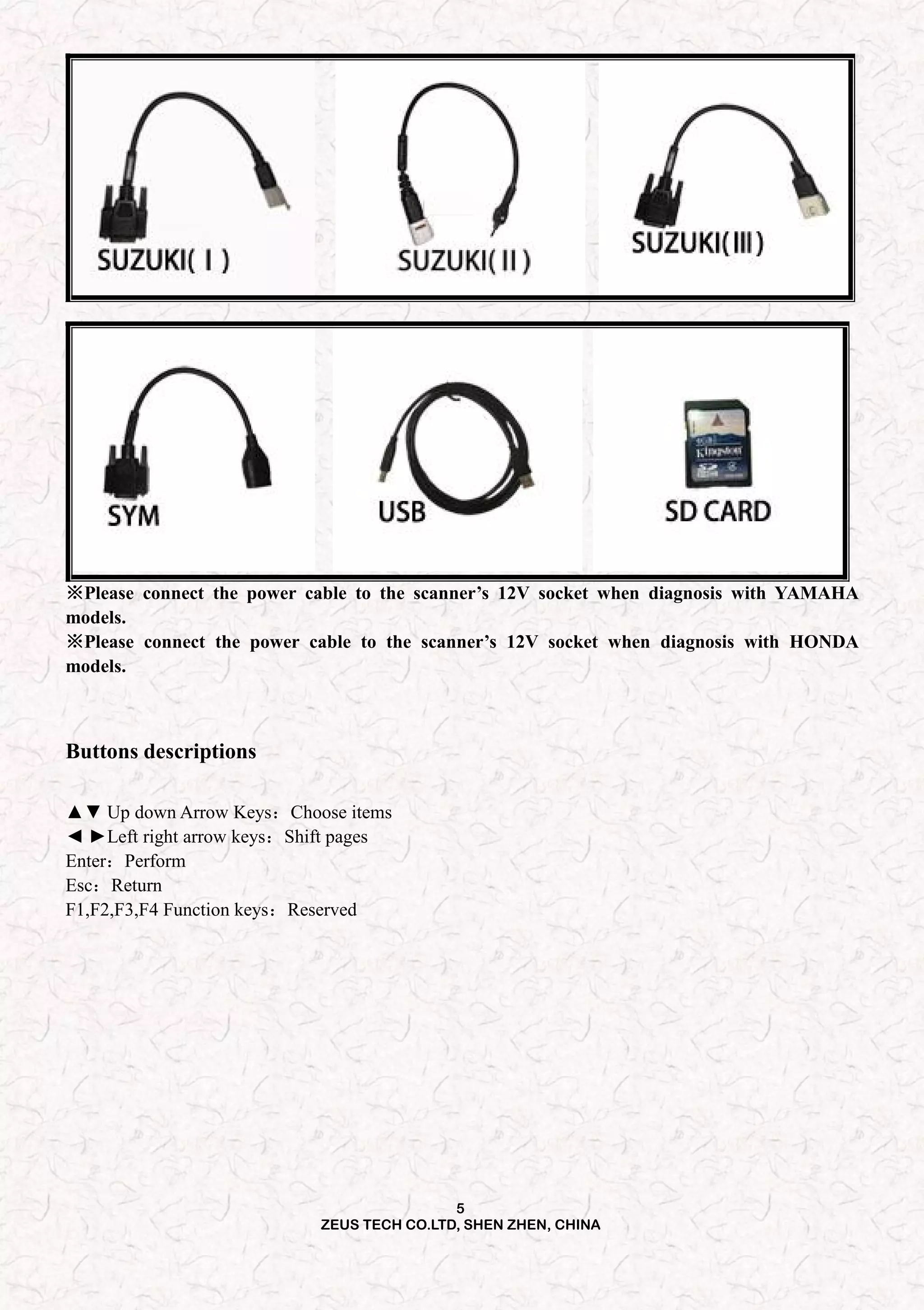 5
ZEUS TECH CO.LTD, SHEN ZHEN, CHINA
※Please connect the power cable to the scanner’s 12V socket when diagnosis with YAMAHA
models.
※Please connect the power cable to the scanner’s 12V socket when diagnosis with HONDA
models.
Buttons descriptions
▲▼ Up down Arrow Keys：Choose items
◄ ►Left right arrow keys：Shift pages
Enter：Perform
Esc：Return
F1,F2,F3,F4 Function keys：Reserved
 