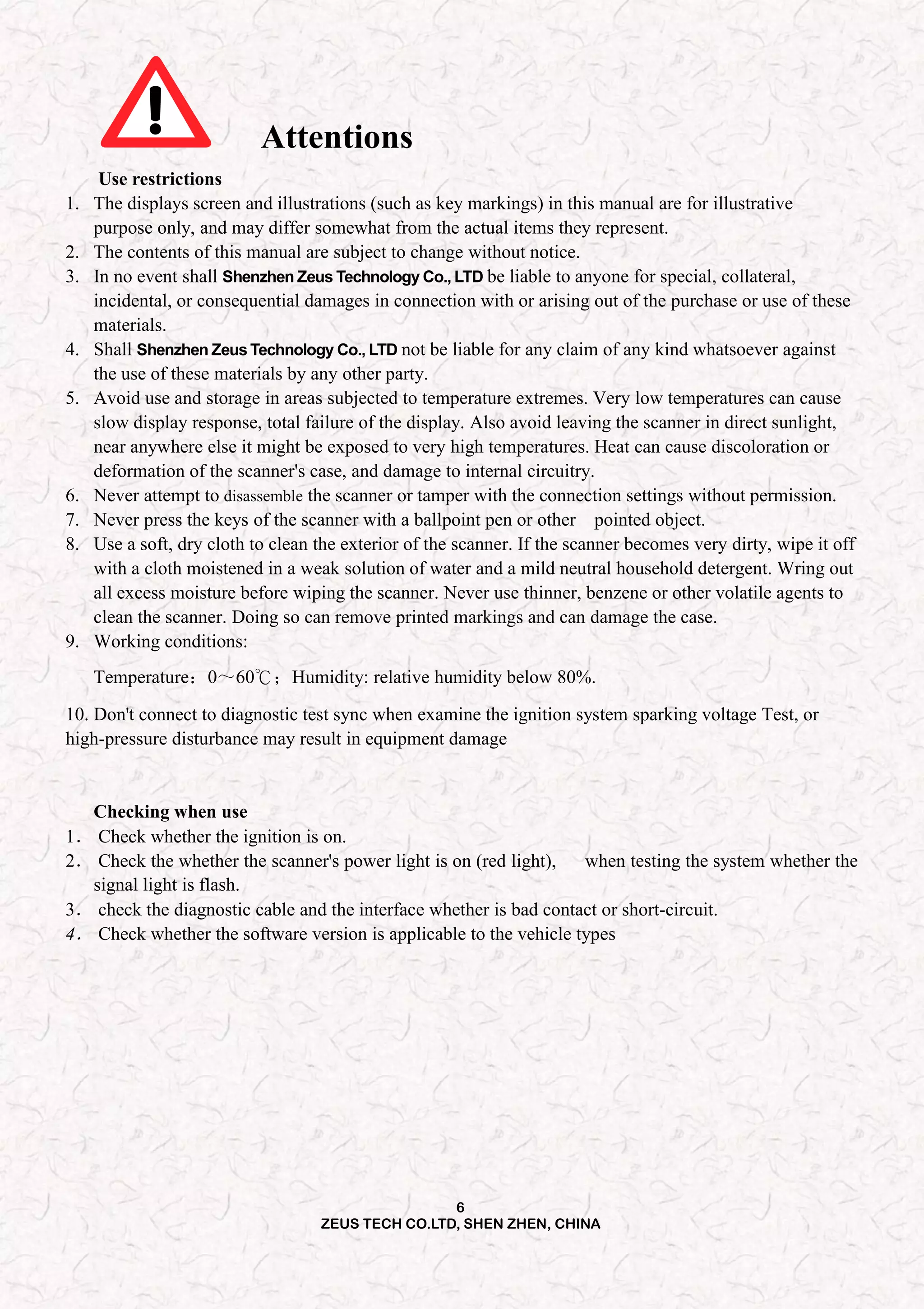 6
ZEUS TECH CO.LTD, SHEN ZHEN, CHINA
Attentions
Use restrictions
1. The displays screen and illustrations (such as key markings) in this manual are for illustrative
purpose only, and may differ somewhat from the actual items they represent.
2. The contents of this manual are subject to change without notice.
3. In no event shall Shenzhen Zeus Technology Co., LTD be liable to anyone for special, collateral,
incidental, or consequential damages in connection with or arising out of the purchase or use of these
materials.
4. Shall Shenzhen Zeus Technology Co., LTD not be liable for any claim of any kind whatsoever against
the use of these materials by any other party.
5. Avoid use and storage in areas subjected to temperature extremes. Very low temperatures can cause
slow display response, total failure of the display. Also avoid leaving the scanner in direct sunlight,
near anywhere else it might be exposed to very high temperatures. Heat can cause discoloration or
deformation of the scanner's case, and damage to internal circuitry.
6. Never attempt to disassemble the scanner or tamper with the connection settings without permission.
7. Never press the keys of the scanner with a ballpoint pen or other pointed object.
8. Use a soft, dry cloth to clean the exterior of the scanner. If the scanner becomes very dirty, wipe it off
with a cloth moistened in a weak solution of water and a mild neutral household detergent. Wring out
all excess moisture before wiping the scanner. Never use thinner, benzene or other volatile agents to
clean the scanner. Doing so can remove printed markings and can damage the case.
9. Working conditions:
Temperature：0～60℃；Humidity: relative humidity below 80%.
10. Don't connect to diagnostic test sync when examine the ignition system sparking voltage Test, or
high-pressure disturbance may result in equipment damage
Checking when use
1． Check whether the ignition is on.
2． Check the whether the scanner's power light is on (red light), when testing the system whether the
signal light is flash.
3． check the diagnostic cable and the interface whether is bad contact or short-circuit.
4． Check whether the software version is applicable to the vehicle types
 