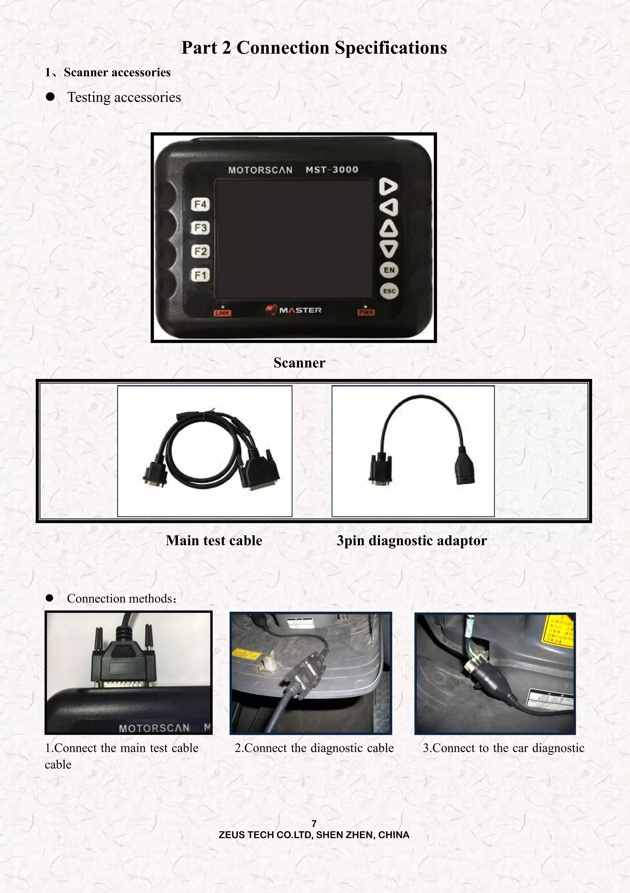 7
ZEUS TECH CO.LTD, SHEN ZHEN, CHINA
Part 2 Connection Specifications
1、Scanner accessories
 Testing accessories
Scanner
Main test cable 3pin diagnostic adaptor
 Connection methods：
1.Connect the main test cable 2.Connect the diagnostic cable 3.Connect to the car diagnostic
cable
 