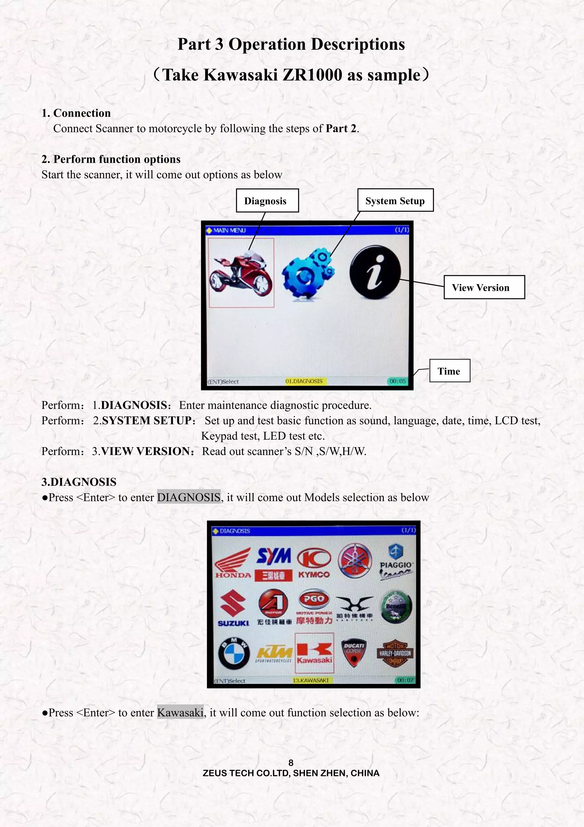 8
ZEUS TECH CO.LTD, SHEN ZHEN, CHINA
Part 3 Operation Descriptions
（Take Kawasaki ZR1000 as sample）
1. Connection
Connect Scanner to motorcycle by following the steps of Part 2.
2. Perform function options
Start the scanner, it will come out options as below
Time
View Version
System SetupDiagnosis
Perform：1.DIAGNOSIS：Enter maintenance diagnostic procedure.
Perform：2.SYSTEM SETUP：Set up and test basic function as sound, language, date, time, LCD test,
Keypad test, LED test etc.
Perform：3.VIEW VERSION：Read out scanner’s S/N ,S/W,H/W.
3.DIAGNOSIS
●Press <Enter> to enter DIAGNOSIS, it will come out Models selection as below
●Press <Enter> to enter Kawasaki, it will come out function selection as below:
 