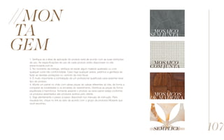 //Mon
ta
gem
1. Verifique se a área de aplicação do produto está de acordo com as suas restrições
de uso. As especificações de uso de cada produto estão disponíveis no site
www.mosarte.com.br.
2. No momento da entrega, verifique se existe algum material quebrado ou com
qualquer outra não conformidade. Caso haja qualquer avaria, pedimos a gentileza de
fazer as devidas anotações no canhoto da nota fiscal.
3. É muito importante a contratação de um profissional qualificado para assentar esse
tipo de produto.
4. Monte um painel no chão com várias peças de caixas diferentes do lote, de forma a
comparar as tonalidades e os encaixes do revestimento. Distribua as peças de forma
equilibrada e harmônica. Somente assente o produto se esse painel esteja conforme;
os produtos assentados são produtos aceitos pelo cliente.
5. Siga atentamente o passo a passo disponível nos manuais de instrução. Para
visualizá-los, clique no link ao lado de acordo com o grupo de produtos Mosarte que
você escolheu.
//Mosaico
sem junta
//Mosaico
com junta
//Mosaicos
de madeira
//Semplice 107
 