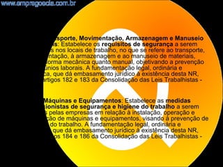 •   NR11 - Transporte, Movimentação, Armazenagem e Manuseio
    de Materiais: Estabelece os requisitos de segurança a serem
    observados nos locais de trabalho, no que se refere ao transporte,
    à movimentação, à armazenagem e ao manuseio de materiais,
    tanto de forma mecânica quanto manual, objetivando a prevenção
    de infortúnios laborais. A fundamentação legal, ordinária e
    específica, que dá embasamento jurídico à existência desta NR,
    são os artigos 182 e 183 da Consolidação das Leis Trabalhistas -
    CLT.

•   NR12 - Máquinas e Equipamentos: Estabelece as medidas
    prevencionistas de segurança e higiene do trabalho a serem
    adotadas pelas empresas em relação à instalação, operação e
    manutenção de máquinas e equipamentos, visando à prevenção de
    acidentes do trabalho. A fundamentação legal, ordinária e
    especifica, que dá embasamento jurídico à existência desta NR,
    são os artigos 184 e 186 da Consolidação das Leis Trabalhistas -
    CLT.

                                                                         10
 