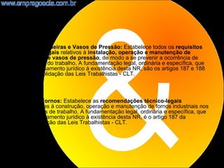 •   NR13 - Caldeiras e Vasos de Pressão: Estabelece todos os requisitos
    técnico-legais relativos à instalação, operação e manutenção de
    caldeiras e vasos de pressão, de modo a se prevenir a ocorrência de
    acidentes do trabalho. A fundamentação legal, ordinária e específica, que
    dá embasamento jurídico à existência desta NR, são os artigos 187 e 188
    da Consolidação das Leis Trabalhistas - CLT.



•   NR14 - Fornos: Estabelece as recomendações técnico-legais
    pertinentes à construção, operação e manutenção de fornos industriais nos
    ambientes de trabalho. A fundamentação legal, ordinária e específica, que
    dá embasamento jurídico à existência desta NR, é o artigo 187 da
    Consolidação das Leis Trabalhistas - CLT.




                                                                                11
 