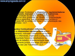 •    NR19 - Explosivos: Estabelece as disposições regulamentadoras
     acerca do depósito, manuseio e transporte de explosivos,
     objetivando a proteção da saúde e integridade física dos
     trabalhadores em seus ambientes de trabalho. A fundamentação
     legal, ordinária e específica, que dá embasamento jurídico à
     existência desta NR, é o artigo 200 inciso II da Consolidação das
     Leis Trabalhistas - CLT.


    NR20 - Líquidos Combustíveis e Inflamáveis:
    Estabelece as disposições regulamentares acerca
    do armazenamento, manuseio e transporte de líquidos
    combustíveis e inflamáveis, objetivando a proteção da
    saúde e a integridade física dos trabalhadores em
    seus ambientes de trabalho. A fundamentação legal,
    que dá embasamento jurídico, é o artigo 200 inciso II
    da Consolidação das Leis Trabalhistas - CLT.



                                                                         14
 