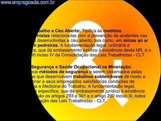 •   NR21 - Trabalho a Céu Aberto: Tipifica as medidas
    prevencionistas relacionadas com a prevenção de acidentes nas
    atividades desenvolvidas a céu aberto, tais como, em minas ao ar
    livre e em pedreiras. A fundamentação legal, ordinária e
    específica, que dá embasamento jurídico à existência desta NR, é o
    artigo 200 inciso IV da Consolidação das Leis Trabalhistas - CLT.

•   NR22 - Segurança e Saúde Ocupacional na Mineração:
    Estabelece métodos de segurança a serem observados pelas
    empresas que desenvolvem trabalhos subterrâneos de modo a
    proporcionar a seus empregados satisfatórias condições de
    Segurança e Medicina do Trabalho. A fundamentação legal,
    ordinária e específica, que dá embasamento jurídico à existência
    desta NR, são os artigos 293 a 301 e o artigo 200 inciso III, todos
    da Consolidação das Leis Trabalhistas - CLT.

                                                                          15
 