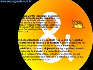 •    NR23 - Proteção Contra Incêndios: Estabelece
     as medidas de proteção contra Incêndios, que
     devem dispor os locais de trabalho, visando à
     prevenção da saúde e da integridade física dos
     trabalhadores. A fundamentação legal, jurídica, é
     o artigo 200 inciso IV da Consolidação das Leis
     Trabalhistas - Consolidação das Leis
     Trabalhistas - CLT.


    NR24 - Condições Sanitárias e de Conforto nos Locais de Trabalho:
    Disciplina os preceitos de higiene e de conforto a serem observados nos
    locais de trabalho, especialmente no que se refere a: banheiros,
    vestiários, refeitórios, cozinhas, alojamentos e água potável, visando
    a higiene dos locais de trabalho e a proteção à saúde dos
    trabalhadores. A fundamentação legal, ordinária e especifica, que dá
    embasamento jurídico à existência desta NR, é o artigo 200 inciso VII da
    Consolidação das Leis Trabalhistas - CLT.

                                                                           16
 