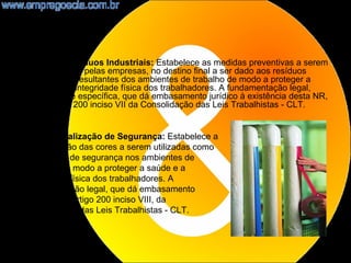 •   NR25 - Resíduos Industriais: Estabelece as medidas preventivas a serem
    observadas, pelas empresas, no destino final a ser dado aos resíduos
    industriais resultantes dos ambientes de trabalho de modo a proteger a
    saúde e a integridade física dos trabalhadores. A fundamentação legal,
    ordinária e específica, que dá embasamento jurídico à existência desta NR,
    é o artigo 200 inciso VII da Consolidação das Leis Trabalhistas - CLT.


 NR26 - Sinalização de Segurança: Estabelece a
 padronização das cores a serem utilizadas como
 sinalização de segurança nos ambientes de
 trabalho, de modo a proteger a saúde e a
 integridade física dos trabalhadores. A
 fundamentação legal, que dá embasamento
 jurídico, é o artigo 200 inciso VIII, da
 Consolidação das Leis Trabalhistas - CLT.



                                                                            17
 