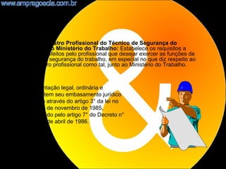 •   NR27 - Registro Profissional do Técnico de Segurança do
    Trabalho no Ministério do Trabalho: Estabelece os requisitos a
    serem satisfeitos pelo profissional que desejar exercer as funções de
    técnico de segurança do trabalho, em especial no que diz respeito ao
    seu registro profissional como tal, junto ao Ministério do Trabalho.



 A fundamentação legal, ordinária e
 específica, tem seu embasamento jurídico
 assegurado através do artigo 3° da lei no
 7.410 de 27 de novembro de 1985,
 regulamentado pelo artigo 7° do Decreto n°
 92.530 de 9 de abril de 1986.




                                                                            18
 